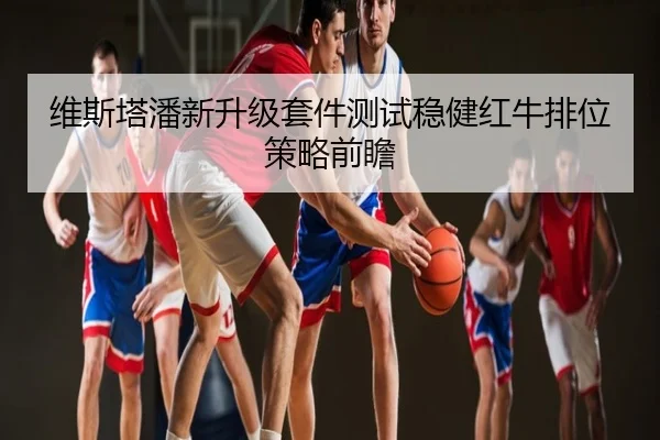 维斯塔潘新升级套件测试稳健红牛排位策略前瞻