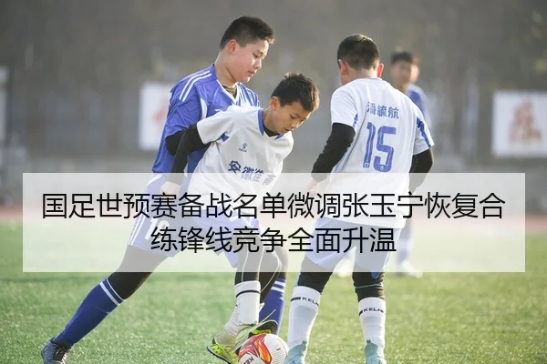 国足世预赛备战名单微调张玉宁恢复合练锋线竞争全面升温