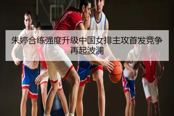 朱婷合练强度升级中国女排主攻首发竞争再起波澜