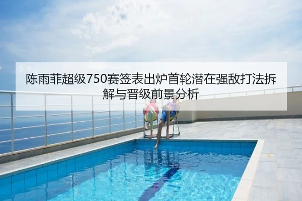 陈雨菲超级750赛签表出炉首轮潜在强敌打法拆解与晋级前景分析